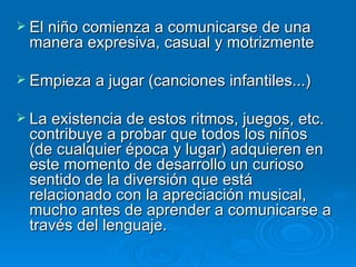 El niño comienza a comunicarse de una manera expresiva, casual y motrizmente  Empieza a jugar (canciones infantiles...) La existencia de estos ritmos, juegos, etc. contribuye a probar que todos los niños (de cualquier época y lugar) adquieren en este momento de desarrollo un curioso sentido de la diversión que está relacionado con la apreciación musical, mucho antes de aprender a comunicarse a través del lenguaje. 