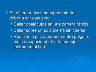 En el tercer nivel monopedestante, debería ser capaz de: Saltar obstáculos en una carrera rápida Saltar sobre un sola pierna sin caerse  Realizar la pinza perfecta entre pulgar e índice (capacidad alta de manejo instrumental fino) 