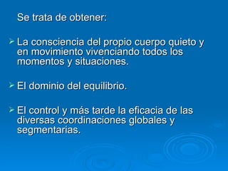 Se trata de obtener:  La consciencia del propio cuerpo quieto y en movimiento vivenciando todos los momentos y situaciones. El dominio del equilibrio.  El control y más tarde la eficacia de las diversas coordinaciones globales y segmentarias. 