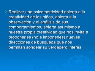 Realizar una psicomotricidad abierta a la creatividad de los niños, abierta a la observación y el análisis de sus comportamientos, abierta así mismo a nuestra propia creatividad que nos invita a proponerles (no a imponerles) nuevas direcciones de búsqueda que nos permitan sondear su verdadero interés.  
