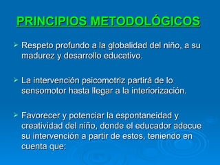 PRINCIPIOS METODOLÓGICOS   Respeto profundo a la globalidad del niño, a su madurez y desarrollo educativo.  La intervención psicomotriz partirá de lo sensomotor hasta llegar a la interiorización.  Favorecer y potenciar la espontaneidad y creatividad del niño, donde el educador adecue su intervención a partir de estos, teniendo en cuenta que:  
