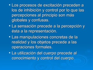 Los procesos de excitación preceden a los de inhibición y control por lo que las percepciones al principio son más globales y confusas.  La sensación precede a la percepción y ésta a la representación.  Las manipulaciones concretas de la realidad y los objetos precede a las operaciones formales.  La utilización del cuerpo precede al conocimiento y control del cuerpo.  