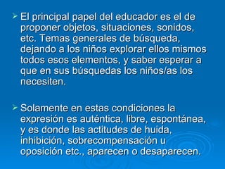 El principal papel del educador es el de proponer objetos, situaciones, sonidos, etc. Temas generales de búsqueda, dejando a los niños explorar ellos mismos todos esos elementos, y saber esperar a que en sus búsquedas los niños/as los necesiten.  Solamente en estas condiciones la expresión es auténtica, libre, espontánea, y es donde las actitudes de huida, inhibición, sobrecompensación u oposición etc., aparecen o desaparecen.  