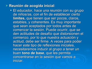 Reunión de acogida inicial :  El educador, hace una reunión con su grupo de niños/as, con el fin de establecer cierto  límites,  que tienen que ser pocos, claros, estables, y coherentes. Es muy importante que sean aceptados por todos antes de comenzar la sesión. Puede ocurrir, que se den actitudes de desafío que distorsionen el comienzo, por lo que nuestra actuación y actitud, debe ser firme. A veces para poder hacer este tipo de reflexiones iniciales, necesitaremos inducir al grupo a tener un buen  tono de base , que les permita concentrarse en la sesión que vamos a iniciar.  