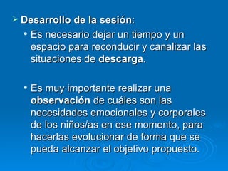 Desarrollo de la sesión :  Es necesario dejar un tiempo y un espacio para reconducir y canalizar las situaciones de  descarga .  Es muy importante realizar una  observación  de cuáles son las necesidades emocionales y corporales de los niños/as en ese momento, para hacerlas evolucionar de forma que se pueda alcanzar el objetivo propuesto.  