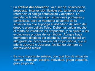 La  actitud del educador , va a ser de: observación, propuesta, intervención flexible etc, teniendo como referencia el código establecido y aceptado. La medida de la tolerancia en situaciones puntuales y conflictivas, está en mantener el control de la situación sin que suponga el abandono del resto del grupo o algún peligro físico. Debemos cuidar mucho el modo de introducir las propuestas, y su ajuste a las evoluciones propias de los niño/as. Aunque haya momentos dirigidos por el adulto, siempre habrá un alto grado de incorporación del propio niño/a, que el adulto apoyará o desviará, facilitando siempre su expresividad motriz.  Es muy importante señalar, con qué tipo de situación vamos a trabajar: parejas, individual, grupo pequeño, gran grupo etc.  