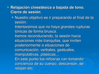 Relajación cinestésica o bajada de tono. Cierre de sesión .  Nuestro objetivo es ir preparando el final de la sesión. Intentaremos que no haya grandes rupturas tónicas de forma brusca. Iremos reconduciendo, la sesión hacia situaciones más tranquilas, que inviten posteriormente a situaciones de comunicación, verbales, gestuales, manipulativas, plásticas… En este punto los niños/as van tomando conciencia de su cuerpo, descansan, se relajan etc. 