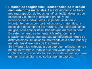 Reunión de acogida final. Transcripción de la sesión mediante otros materiales.  En este momento se hace una reagrupación de todos los niños, invitándoles, a que expresen y cuenten la actividad grupal, y sus intervenciones individuales. Se puede incidir en lo importante que es compartir el espacio, materiales, la necesidad de compartir las normas, una actividad con los amigos, para acabar descubriendo que merece la pena. En este momento se fomentará la reflexión hacia situaciones vividas, que expresaban diferentes ritmos de distintos niños, situaciones, motivándoles a comprender y respetar las diferencias de los demás. Se invitará a los niños/as a que expresen plásticamente y manipulativamente, todo lo que han vivido, pudiendo contar así de otro modo, lo que no ha dado tiempo en ese momento a resaltar, o no se ha querido expresar. 
