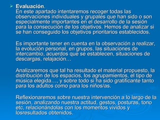 Evaluación .  En este apartado intentaremos recoger todas las observaciones individuales y grupales que han sido o son especialmente importantes en el desarrollo de la sesión para la consecución de los objetivos. Hemos de analizar si se han conseguido los objetivos prioritarios establecidos. Es importante tener en cuenta en la observación a realizar, la evolución personal, en grupos, las situaciones de intercambio, acuerdos que se establecen, situaciones de descargas, relajación… Analizaremos que tal ha resultado el material propuesto, la distribución de los espacios, los agrupamientos, el tipo de música elegida…, y sobre todo si ha sido gratificante tanto para los adultos como para los niños/as. Reflexionaremos sobre nuestra intervención a lo largo de la sesión, analizando nuestra actitud, gestos, posturas, tono etc, relacionándolas con los momentos vividos y losresultados obtenidos.  
