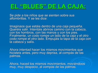 EL “BLUES” DE LA CAJA:   Se pide a los niños que se sienten sobre sus alfombrillas. Y se les dice: Imaginaos que estáis dentro de una caja pequeña. Queréis salir. Intentáis abriros camino con la cabeza, con los hombros, con las manos y con los pies. Finalmente, un codo rompe un lado de la caja y el otro codo rompe el otro lado. Empujáis la tapa de la caja con la cabeza y salís. Ahora intentad hacer los mismos movimientos que hicisteis antes, pero muy deprisa, al compás de las palmas. Ahora, haced los mismos movimientos, moviéndoos muy, muy despacio, al compás de las palmas. 