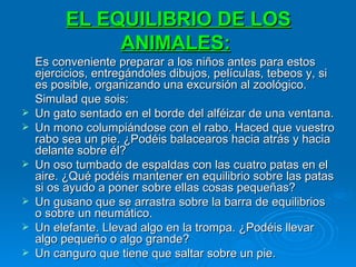 EL EQUILIBRIO DE LOS ANIMALES:   Es conveniente preparar a los niños antes para estos ejercicios, entregándoles dibujos, películas, tebeos y, si es posible, organizando una excursión al zoológico. Simulad que sois: Un gato sentado en el borde del alféizar de una ventana. Un mono columpiándose con el rabo. Haced que vuestro rabo sea un pie. ¿Podéis balacearos hacia atrás y hacia delante sobre él? Un oso tumbado de espaldas con las cuatro patas en el aire. ¿Qué podéis mantener en equilibrio sobre las patas si os ayudo a poner sobre ellas cosas pequeñas? Un gusano que se arrastra sobre la barra de equilibrios o sobre un neumático. Un elefante. Llevad algo en la trompa. ¿Podéis llevar algo pequeño o algo grande? Un canguro que tiene que saltar sobre un pie. 