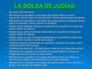 LA BOLSA DE JUDÍAS:   Se dice a los alumnos: Mantened en equilibrio una bolsa de judías sobre la mano izquierda; ahora sobre el pie derecho; ahora sobre el pie izquierdo. Mantened en equilibrio una bolsa de judías sobre la cabeza; ahora sobre la espalda; ahora, sobre un hombro. Andad hacia delante mientras mantenéis en equilibrio la bolsa de judías sobre la cabeza. Andad hacia atrás mientras mantenéis en equilibrio la bolsa de judías sobre la cabeza. Saltad sobre un pie mientras mantenéis en equilibrio la bolsa de judías sobre cualquier parte del cuerpo. Gatead mientras mantenéis en equilibrio la bolsa de judías sobre cualquier parte del cuerpo. Cambiad de posición. ¿Podéis llevar más de una bolsa de judías? Mantened en equilibrio una bolsa de judías sobre la cabeza e imaginaos que el viento es muy fuerte. Mantened en equilibrio una bolsa de judías sobre la cabeza y simulad que estáis caminando por una acera helada. Mantened en equilibrio una bolsa de judías sobre el pie derecho y girad y enroscaos sin dejarla caer. 
