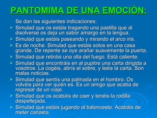 PANTOMIMA DE UNA EMOCIÓN:   Se dan las siguientes indicaciones: Simulad que os estáis tragando una pastilla que al disolverse os deja un sabor amargo en la lengua. Simulad que estáis paseando y mirando el arco iris. Es de noche. Simulad que estáis solos en una casa grande. De repente se oye arañar suavemente la puerta. Simulad que retiráis una olla del fuego. Está caliente. Simulad que encontráis en al pupitre una carta dirigida a vosotros. La cogéis, abrís el sobre, y leéis la carta. Son malas noticias. Simulad que sentís una palmada en el hombro. Os volvéis para ver quién es. Es un amigo que acaba de regresar de un viaje. Simulad que os acabáis de caer y tenéis la rodilla despellejada. Simulad que estáis jugando al baloncesto. Acabáis de meter canasta. 