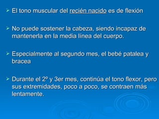 El tono muscular del  recién nacido  es de flexión No puede sostener la cabeza, siendo incapaz de mantenerla en la media línea del cuerpo.  Especialmente al segundo mes, el bebé patalea y bracea Durante el 2º y 3er mes, continúa el tono flexor, pero sus extremidades, poco a poco, se contraen más lentamente. 