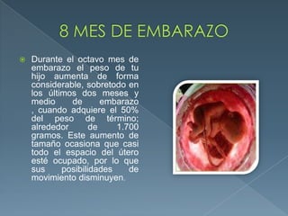  Durante el octavo mes de
embarazo el peso de tu
hijo aumenta de forma
considerable, sobretodo en
los últimos dos meses y
medio de embarazo
, cuando adquiere el 50%
del peso de término;
alrededor de 1.700
gramos. Este aumento de
tamaño ocasiona que casi
todo el espacio del útero
esté ocupado, por lo que
sus posibilidades de
movimiento disminuyen.
 