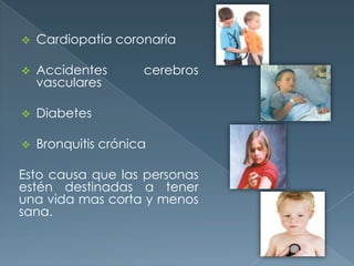  Cardiopatía coronaria
 Accidentes cerebros
vasculares
 Diabetes
 Bronquitis crónica
Esto causa que las personas
estén destinadas a tener
una vida mas corta y menos
sana.
 