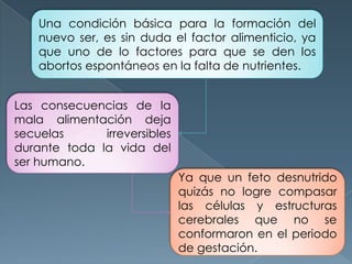 Las consecuencias de la
mala alimentación deja
secuelas irreversibles
durante toda la vida del
ser humano.
Ya que un feto desnutrido
quizás no logre compasar
las células y estructuras
cerebrales que no se
conformaron en el periodo
de gestación.
Una condición básica para la formación del
nuevo ser, es sin duda el factor alimenticio, ya
que uno de lo factores para que se den los
abortos espontáneos en la falta de nutrientes.
 