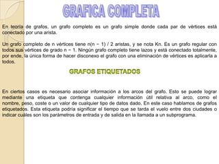 Un árbol recibe el nombre de árbol con raíz si cada vértice ha sido designado raíz, en cuyo caso las aristas tienen una orientación natural hacia o desde la raíz. Los árboles con raíz, a menudo con estructuras adicionales como orden de los vecinos de cada vértice, son una estructura clave en informática.Un árbol etiquetado es un árbol en el que cada vértice tiene una única etiqueta. Los vértices de un árbol etiquetado de n vértices reciben normalmente las etiquetas {1,2, ..., n}.Un árbol regular (homogéneo) es un árbol en el que cada vértice tiene el mismo grado