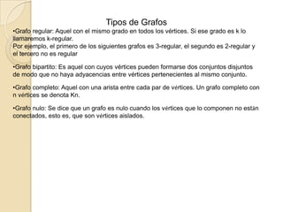 Tipos de GrafosGrafo regular: Aquel con el mismo grado en todos los vértices. Si ese grado es k lo llamaremos k-regular.Por ejemplo, el primero de los siguientes grafos es 3-regular, el segundo es 2-regular y el tercero no es regularGrafo bipartito: Es aquel con cuyos vértices pueden formarse dos conjuntos disjuntos de modo que no haya adyacencias entre vértices pertenecientes al mismo conjunto.
