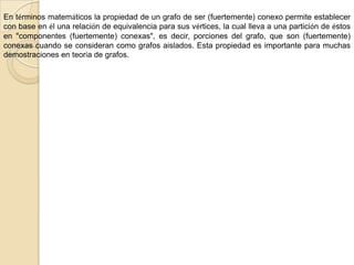 GRAFO CONEXOUn grafo es conexo si cada par de vértices está conectado por un camino; es decir, si para cualquier par de vértices (a, b), existe al menos un camino posible desde a hacia b.Un grafo es doblemente conexo si cada par de vértices está conectado por al menos dos caminos disjuntos; es decir, es conexo y no existe un vértice tal que al sacarlo el grafo resultante sea disconexo.