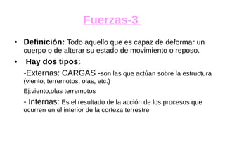 Fuerzas-3
● Definición: Todo aquello que es capaz de deformar un
cuerpo o de alterar su estado de movimiento o reposo.
● Hay dos tipos:
-Externas: CARGAS -son las que actúan sobre la estructura
(viento, terremotos, olas, etc.)
Ej:viento,olas terremotos
- Internas: Es el resultado de la acción de los procesos que
ocurren en el interior de la corteza terrestre
 