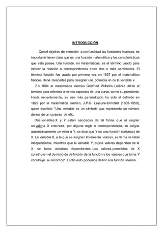 INTRODUCCIÒN
Con el objetivo de entender a profundidad las funciones inversas, es
importante tener claro que es una función matemática y las características
que esta posee. Una función, en matemáticas, es el término usado para
indicar la relación o correspondencia entre dos o más cantidades. El
término función fue usado por primera vez en 1637 por el matemático
francés René Descartes para designar una potencia xn de la variable x.
En 1694 el matemático alemán Gottfried Wilhelm Leibniz utilizó el
término para referirse a varios aspectos de una curva, como su pendiente.
Hasta recientemente, su uso más generalizado ha sido el definido en
1829 por el matemático alemán, J.P.G. Lejeune-Dirichlet (1805-1859),
quien escribió: "Una variable es un símbolo que representa un número
dentro de un conjunto de ello.
Dos variables X y Y están asociadas de tal forma que al asignar
un valor a X entonces, por alguna regla o correspondencia, se asigna
automáticamente un valor a Y, se dice que Y es una función (unívoca) de
X. La variable X, a la que se asignan libremente valores, se llama variable
independiente, mientras que la variable Y, cuyos valores dependen de la
X, se llama variables dependientes. Los valores permitidos de X
constituyen el dominio de definición de la función y los valores que toma Y
constituye su recorrido". Dicho esto podemos definir a la función inversa.
 