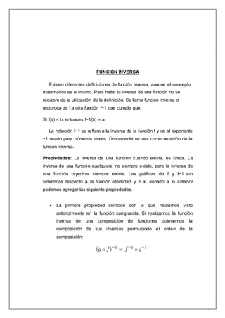 FUNCION INVERSA
Existen diferentes definiciones de función inversa, aunque el concepto
matemático es el mismo. Para hallar la inversa de una función no se
requiere de la utilización de la definición. Se llama función inversa o
reciproca de f a otra función f−1 que cumple que:
Si f(a) = b, entonces f−1(b) = a.
La notación f−1 se refiere a la inversa de la función f y no al exponente
−1 usado para números reales. Únicamente se usa como notación de la
función inversa.
Propiedades: La inversa de una función cuando existe, es única. La
inversa de una función cualquiera no siempre existe, pero la inversa de
una función biyectiva siempre existe. Las gráficas de f y f−1 son
simétricas respecto a la función identidad y = x. aunado a lo anterior
podemos agregar las siguiente propiedades.
 La primera propiedad coincide con la que habíamos visto
anteriormente en la función compuesta. Si realizamos la función
inversa de una composición de funciones obtenemos la
composición de sus inversas permutando el orden de la
composición:
 