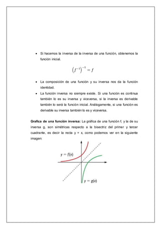  Si hacemos la inversa de la inversa de una función, obtenemos la
función inicial.
 La composición de una función y su inversa nos da la función
identidad.
 La función inversa no siempre existe. Si una función es continua
también lo es su inversa y viceversa, si la inversa es derivable
también lo será la función inicial. Análogamente, si una función es
derivable su inversa también lo es y viceversa.
Grafica de una función inversa: La gráfica de una función f, y la de su
inversa g, son simétricas respecto a la bisectriz del primer y tercer
cuadrante, es decir la recta y = x, como podemos ver en la siguiente
imagen:
 