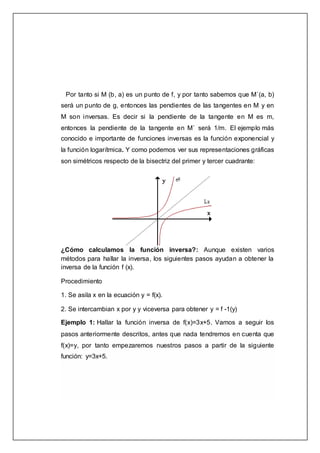 Por tanto si M (b, a) es un punto de f, y por tanto sabemos que M´(a, b)
será un punto de g, entonces las pendientes de las tangentes en M y en
M son inversas. Es decir si la pendiente de la tangente en M es m,
entonces la pendiente de la tangente en M´ será 1/m. El ejemplo más
conocido e importante de funciones inversas es la función exponencial y
la función logarítmica. Y como podemos ver sus representaciones gráficas
son simétricos respecto de la bisectriz del primer y tercer cuadrante:
¿Cómo calculamos la función inversa?: Aunque existen varios
métodos para hallar la inversa, los siguientes pasos ayudan a obtener la
inversa de la función f (x).
Procedimiento
1. Se asila x en la ecuación y = f(x).
2. Se intercambian x por y y viceversa para obtener y = f -1(y)
Ejemplo 1: Hallar la función inversa de f(x)=3x+5. Vamos a seguir los
pasos anteriormente descritos, antes que nada tendremos en cuenta que
f(x)=y, por tanto empezaremos nuestros pasos a partir de la siguiente
función: y=3x+5.
 