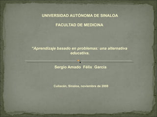 UNIVERSIDAD AUTÓNOMA DE SINALOA FACULTAD DE MEDICINA    “ Aprendizaje basado en problemas: una alternativa  educativa.  Sergio Amado  Félix  García         Culiacán, Sinaloa, noviembre de 2008   