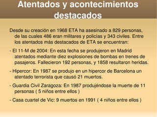    
Atentados y acontecimientos 
destacados
Desde su creación en 1968 ETA ha asesinado a 829 personas, 
de las cuales 486 eran militares y policías y 343 civiles. Entre 
los atentados más destacados de ETA se encuentran:
­ El 11­M de 2004: En esta fecha se produjeron en Madrid 
atentados mediante diez explosiones de bombas en trenes de 
pasajeros. Fallecieron 192 personas, y 1858 resultaron heridas.
­ Hipercor: En 1987 se produjo en un hipercor de Barcelona un 
atentado terrorista que causó 21 muertos.
­ Guardia Civil Zaragoza: En 1987 produjéndose la muerte de 11 
personas ( 5 niños entre ellos )
­ Casa cuartel de Vic: 9 muertos en 1991 ( 4 niños entre ellos )
 