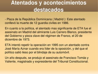    
Atentados y acontecimientos 
destacados
­ Plaza de la República Dominicana ( Madrid ): Este atentado 
conllevó la muerte de 12 guardia civiles en 1986.
En cuanto a la política, el atentado mas significante de ETA fue el 
asesinato en Madrid del almirante Luis Carrero Blanco, presidente 
del Gobierno y pieza clave del régimen de Franco, el 20 de 
diciembre de 1973.
ETA intentó repetir la operación en 1995 con un atentado contra 
José María Aznar cuando era líder de la oposición, y del que el 
político salió ileso por el blindaje de su automóvil.
Un año después, se produjo el asesinato de Francisco Tomás y 
Valiente, magistrado y expresidente del Tribunal Constitucional.
 
