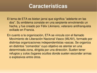    
Características
 El lema de ETA es bietan jarrai que significa ”adelante en las 
dos”. Su emblema consiste en una serpiente envolviendo un 
hacha, y fue creado por Félix Likiniano, veterano antifranquista 
exiliado en Francia. 
 En cuanto a la organización, ETA se vincula con el llamado 
Movimiento de Liberación Nacional Vasco (MLNV), formado por 
distintas organizaciones independentistas vascas. Se organiza 
en distintos ”comandos” cuyo objetivo es atentar en una 
determinada zona, dirigida por una dirección. Suelen tener 
refugios y zulos (lugares ocultos donde suelen esconder armas 
o explosivos entre otros.
 