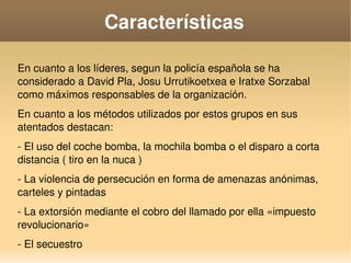    
Características
En cuanto a los líderes, segun la policía española se ha 
considerado a David Pla, Josu Urrutikoetxea e Iratxe Sorzabal 
como máximos responsables de la organización.
En cuanto a los métodos utilizados por estos grupos en sus 
atentados destacan:
­ El uso del coche bomba, la mochila bomba o el disparo a corta 
distancia ( tiro en la nuca )
­ La violencia de persecución en forma de amenazas anónimas, 
carteles y pintadas
­ La extorsión mediante el cobro del llamado por ella «impuesto 
revolucionario»
­ El secuestro
 