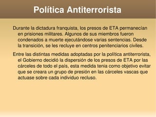    
Política Antiterrorista
Durante la dictadura franquista, los presos de ETA permanecían 
en prisiones militares. Algunos de sus miembros fueron 
condenados a muerte ejecutándose varias sentencias. Desde 
la transición, se les recluye en centros penitenciarios civiles.
Entre las distintas medidas adoptadas por la política antiterrorista, 
el Gobierno decidió la dispersión de los presos de ETA por las 
cárceles de todo el país, esta medida tenia como objetivo evitar 
que se creara un grupo de presión en las cárceles vascas que 
actuase sobre cada individuo recluso.
 