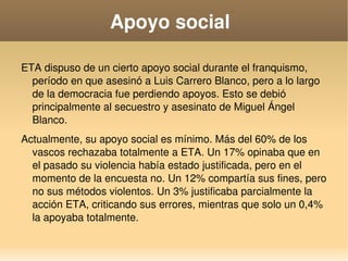    
Apoyo social 
ETA dispuso de un cierto apoyo social durante el franquismo, 
período en que asesinó a Luis Carrero Blanco, pero a lo largo 
de la democracia fue perdiendo apoyos. Esto se debió 
principalmente al secuestro y asesinato de Miguel Ángel 
Blanco.
Actualmente, su apoyo social es mínimo. Más del 60% de los 
vascos rechazaba totalmente a ETA. Un 17% opinaba que en 
el pasado su violencia había estado justificada, pero en el 
momento de la encuesta no. Un 12% compartía sus fines, pero 
no sus métodos violentos. Un 3% justificaba parcialmente la 
acción ETA, criticando sus errores, mientras que solo un 0,4% 
la apoyaba totalmente.
 