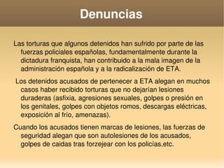   
Denuncias
Las torturas que algunos detenidos han sufrido por parte de las 
fuerzas policiales españolas, fundamentalmente durante la 
dictadura franquista, han contribuido a la mala imagen de la 
administración española y a la radicalización de ETA.
 Los detenidos acusados de pertenecer a ETA alegan en muchos 
casos haber recibido torturas que no dejarían lesiones 
duraderas (asfixia, agresiones sexuales, golpes o presión en 
los genitales, golpes con objetos romos, descargas eléctricas, 
exposición al frío, amenazas). 
Cuando los acusados tienen marcas de lesiones, las fuerzas de 
seguridad alegan que son autolesiones de los acusados, 
golpes de caidas tras forzejear con los policías,etc.
 