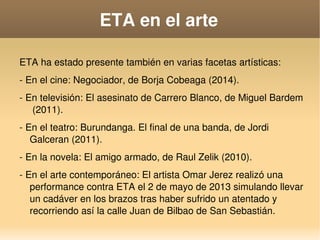    
ETA en el arte
ETA ha estado presente también en varias facetas artísticas:
­ En el cine: Negociador, de Borja Cobeaga (2014).
­ En televisión: El asesinato de Carrero Blanco, de Miguel Bardem 
 (2011).
­ En el teatro: Burundanga. El final de una banda, de Jordi 
Galceran (2011).
­ En la novela: El amigo armado, de Raul Zelik (2010).
­ En el arte contemporáneo: El artista Omar Jerez realizó una 
performance contra ETA el 2 de mayo de 2013 simulando llevar 
un cadáver en los brazos tras haber sufrido un atentado y 
recorriendo así la calle Juan de Bilbao de San Sebastián.
 