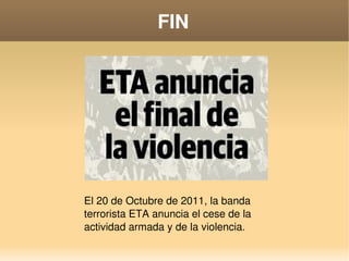    
FIN
El 20 de Octubre de 2011, la banda 
terrorista ETA anuncia el cese de la 
actividad armada y de la violencia.
 