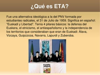    
¿Qué es ETA?
Fue una alternativa ideológica a la del PNV formada por 
estudiantes radicales, el 31 de Julio de 1959. Significa en español: 
”Euskadi y Libertad”. Tenía 4 pilares básicos: la defensa del 
Euskera, el etnicismo, el antiespañolismo y la independencia de 
los territorios que consideraban que eran de Euskadi: Álava, 
Vizcaya, Guipúzcoa, Navarra, Lapurdi y Zuberoba.
 