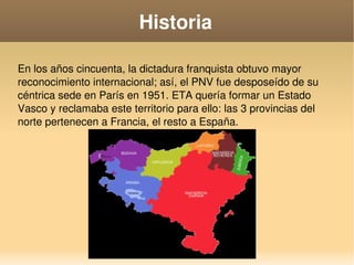    
Historia
En los años cincuenta, la dictadura franquista obtuvo mayor 
reconocimiento internacional; así, el PNV fue desposeído de su 
céntrica sede en París en 1951. ETA quería formar un Estado 
Vasco y reclamaba este territorio para ello: las 3 provincias del 
norte pertenecen a Francia, el resto a España. 
 