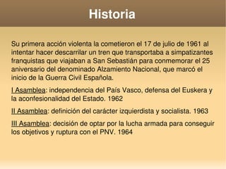    
Historia
Su primera acción violenta la cometieron el 17 de julio de 1961 al 
intentar hacer descarrilar un tren que transportaba a simpatizantes 
franquistas que viajaban a San Sebastián para conmemorar el 25 
aniversario del denominado Alzamiento Nacional, que marcó el 
inicio de la Guerra Civil Española.
I Asamblea: independencia del País Vasco, defensa del Euskera y 
la aconfesionalidad del Estado. 1962
II Asamblea: definición del carácter izquierdista y socialista. 1963
III Asamblea: decisión de optar por la lucha armada para conseguir 
los objetivos y ruptura con el PNV. 1964
 