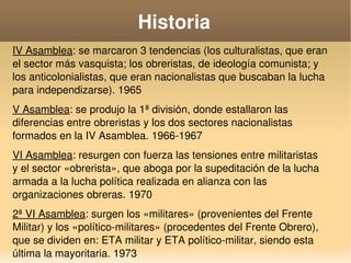   
Historia
IV Asamblea: se marcaron 3 tendencias (los culturalistas, que eran 
el sector más vasquista; los obreristas, de ideología comunista; y 
los anticolonialistas, que eran nacionalistas que buscaban la lucha 
para independizarse). 1965
V Asamblea: se produjo la 1ª división, donde estallaron las 
diferencias entre obreristas y los dos sectores nacionalistas 
formados en la IV Asamblea. 1966­1967
VI Asamblea: resurgen con fuerza las tensiones entre militaristas  
y el sector «obrerista», que aboga por la supeditación de la lucha 
armada a la lucha política realizada en alianza con las 
organizaciones obreras. 1970
2ª VI Asamblea: surgen los «militares» (provenientes del Frente 
Militar) y los «político­militares» (procedentes del Frente Obrero), 
que se dividen en: ETA militar y ETA político­militar, siendo esta 
última la mayoritaria. 1973
 