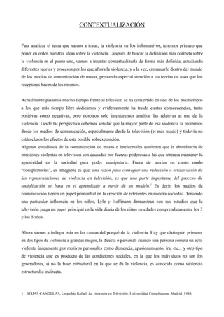 CONTEXTUALIZACIÓN


Para analizar el tema que vamos a tratar, la violencia en los informativos, tenemos primero que
poner en orden nuestras ideas sobre la violencia. Después de buscar la definición más correcta sobre
la violencia en el punto uno, vamos a intentar contextualizarla de forma más definida, estudiando
diferentes teorías y procesos por los que aflora la violencia, y a la vez, enmarcarlo dentro del mundo
de los medios de comunicación de masas, prestando especial atención a las teorías de usos que los
receptores hacen de los mismos.


Actualmente pasamos mucho tiempo frente al televisor, se ha convertido en uno de los pasatiempos
a los que más tiempo libre dedicamos y evidentemente ha traído ciertas consecuencias, tanto
positivas como negativas, pero nosotros solo intentaremos analizar las relativas al uso de la
violencia. Desde tal perspectiva debemos señalar que la mayor parte de esa violencia la recibimos
desde los medios de comunicación, especialmente desde la televisión (el más usado) y todavía no
están claros los efectos de esta posible sobrexposición.
Algunos estudiosos de la comunicación de masas e intelectuales sostienen que la abundancia de
emisiones violentas en televisión son causadas por fuerzas poderosas a las que interesa mantener la
agresividad en la sociedad para poder manipularla. Fuera de teorías en cierto modo
“conspiratorias”, es innegable es que: una razón para conseguir una reducción o erradicación de
las representaciones de violencia en televisión, es que una parte importante del proceso de
socialización se basa en el aprendizaje a partir de un modelo. 1 Es decir, los medios de
comunicación tienen un papel primordial en la creación de referentes en nuestra sociedad. Teniendo
una particular influencia en los niños, Lyle y Hoffmann demuestran con sus estudios que la
televisión juega un papel principal en la vida diaria de los niños en edades comprendidas entre los 3
y los 5 años.


Ahora vamos a indagar más en las causas del porqué de la violencia. Hay que distinguir, primero,
en dos tipos de violencia a grandes rasgos, la directa o personal: cuando una persona comete un acto
violento únicamente por motivos personales como demencia, apasionamiento, ira, etc... y otro tipo
de violencia que es producto de las condiciones sociales, en la que los individuos no son los
generadores, si no la base estructural en la que se da la violencia, es conocida como violencia
estructural o indirecta.



1 SEIJAS CANDELAS, Leopoldo Rafael. La violencia en Televisión. Universidad Complutense. Madrid. 1988.
 