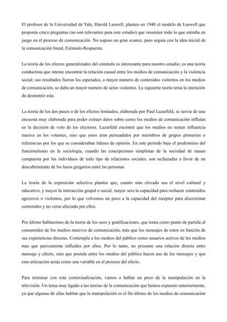 El profesor de la Universidad de Yale, Harold Laswell, planteo en 1948 el modelo de Laswell que
proponía cinco preguntas (no son relevantes para este estudio) que resumían todo lo que entraba en
juego en el proceso de comunicación. No supuso un gran avance, pues seguía con la idea inicial de
la comunicación lineal, Estimulo-Respuesta.


La teoría de los efectos generalizados del estimulo es interesante para nuestro estudio; es una teoría
conductista que intente encontrar la relación causal entre los medios de comunicación y la violencia
social; sus resultados fueron los esperados, a mayor numero de contenidos violentos en los medios
de comunicación, se daba un mayor numero de actos violentos. La siguiente teoría tenia la intención
de desmentir esta.


La teoría de los dos pasos o de los efectos limitados, elaborada por Paul Lazarfeld, se servia de una
encuesta muy elaborada para poder extraer datos sobre como los medios de comunicación influían
en la decisión de voto de los electores. Lazarfeld encontró que los medios no tenían influencia
masiva en los votantes, sino que estos eran persuadidos por miembros de grupos primarios o
referencias por los que se consideraban líderes de opinión. En este período bajo el predominio del
funcionalismo en la sociología, cuando las concepciones simplistas de la sociedad de masas
compuesta por los individuos de todo tipo de relaciones sociales, son rechazadas a favor de un
descubrimiento de los lazos gregarios entre las personas.


La teoría de la exposición selectiva plantea que, cuanto más elevado sea el nivel cultural y
educativo, y mayor la interacción grupal o social, mayor sera la capacidad para rechazar contenidos
agresivos o violentos, por lo que volvemos un poco a la capacidad del receptor para discriminar
contenidos y no verse afectado por ellos.


Por último hablaremos de la teoría de los usos y gratificaciones, que toma como punto de partida al
consumidor de los medios masivos de comunicación, más que los mensajes de estos en función de
sus experiencias directas. Contempla a los medios del público como usuarios activos de los medios
mas que pasivamente influidos por ellos. Por lo tanto, no presume una relación directa entre
mensaje y efecto, sino que postula entre los medios del público hacen uso de los mensajes y que
esta utilización actúa como una variable en el proceso del efecto.


Para terminar con esta contextualización, vamos a hablar un poco de la manipulación en la
televisión. Un tema muy ligado a las teorías de la comunicación que hemos expuesto anteriormente,
ya que algunas de ellas hablan que la manipulación es el fin último de los medios de comunicación
 