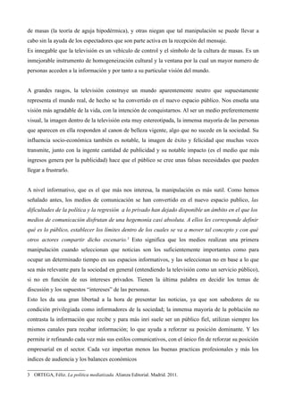 de masas (la teoría de aguja hipodérmica), y otras niegan que tal manipulación se puede llevar a
cabo sin la ayuda de los espectadores que son parte activa en la recepción del mensaje.
Es innegable que la televisión es un vehículo de control y el símbolo de la cultura de masas. Es un
inmejorable instrumento de homogeneización cultural y la ventana por la cual un mayor numero de
personas acceden a la información y por tanto a su particular visión del mundo.


A grandes rasgos, la televisión construye un mundo aparentemente neutro que supuestamente
representa el mundo real, de hecho se ha convertido en el nuevo espacio público. Nos enseña una
visión más agradable de la vida, con la intención de conquistarnos. Al ser un medio preferentemente
visual, la imagen dentro de la televisión esta muy estereotipada, la inmensa mayoría de las personas
que aparecen en ella responden al canon de belleza vigente, algo que no sucede en la sociedad. Su
influencia socio-económica también es notable, la imagen de éxito y felicidad que muchas veces
transmite, junto con la ingente cantidad de publicidad y su notable impacto (es el medio que más
ingresos genera por la publicidad) hace que el público se cree unas falsas necesidades que pueden
llegar a frustrarlo.


A nivel informativo, que es el que más nos interesa, la manipulación es más sutil. Como hemos
señalado antes, los medios de comunicación se han convertido en el nuevo espacio publico, las
dificultades de la política y la regresión a lo privado han dejado disponible un ámbito en el que los
medios de comunicación disfrutan de una hegemonía casi absoluta. A ellos les corresponde definir
qué es lo público, establecer los límites dentro de los cuales se va a mover tal concepto y con qué
otros actores compartir dicho escenario.3 Esto significa que los medios realizan una primera
manipulación cuando seleccionan que noticias son los suficientemente importantes como para
ocupar un determinado tiempo en sus espacios informativos, y las seleccionan no en base a lo que
sea más relevante para la sociedad en general (entendiendo la televisión como un servicio público),
si no en función de sus intereses privados. Tienen la última palabra en decidir los temas de
discusión y los supuestos “intereses” de las personas.
Esto les da una gran libertad a la hora de presentar las noticias, ya que son sabedores de su
condición privilegiada como informadores de la sociedad; la inmensa mayoría de la población no
contrasta la información que recibe y para más inri suele ser un público fiel, utilizan siempre los
mismos canales para recabar información; lo que ayuda a reforzar su posición dominante. Y les
permite ir refinando cada vez más sus estilos comunicativos, con el único fin de reforzar su posición
empresarial en el sector. Cada vez importan menos las buenas practicas profesionales y más los
indices de audiencia y los balances económicos

3 ORTEGA, Féliz. La política mediatizada. Alianza Editorial. Madrid. 2011.
 