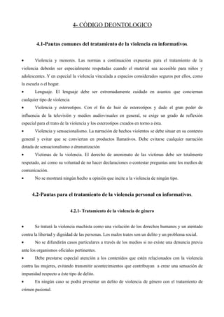 4- CÓDIGO DEONTOLOGICO


        4.1-Pautas comunes del tratamiento de la violencia en informativos.


•      Violencia y menores. Las normas a continuación expuestas para el tratamiento de la
violencia deberán ser especialmente respetadas cuando el material sea accesible para niños y
adolescentes. Y en especial la violencia vinculada a espacios considerados seguros por ellos, como
la escuela o el hogar.
•      Lenguaje. El lenguaje debe ser extremadamente cuidado en asuntos que conciernan
cualquier tipo de violencia
•      Violencia y estereotipos. Con el fin de huir de estereotipos y dado el gran poder de
influencia de la televisión y medios audiovisuales en general, se exige un grado de reflexión
especial para el trato de la violencia y los estereotipos creados en torno a ésta.
•      Violencia y sensacionalismo. La narración de hechos violentos se debe situar en su contexto
general y evitar que se conviertan en productos llamativos. Debe evitarse cualquier narración
dotada de sensacionalismo o dramatización
•      Víctimas de la violencia. El derecho de anonimato de las víctimas debe ser totalmente
respetado, así como su voluntad de no hacer declaraciones o contestar preguntas ante los medios de
comunicación.
•      No se mostrará ningún hecho u opinión que incite a la violencia de ningún tipo.


      4.2-Pautas para el tratamiento de la violencia personal en informativos.


                              4.2.1- Tratamiento de la violencia de género


•      Se tratará la violencia machista como una violación de los derechos humanos y un atentado
contra la libertad y dignidad de las personas. Los malos tratos son un delito y un problema social.
•      No se difundirán casos particulares a través de los medios si no existe una denuncia previa
ante los organismos oficiales pertinentes.
•      Debe prestarse especial atención a los contenidos que estén relacionados con la violencia
contra las mujeres, evitando transmitir acontecimientos que contribuyan a crear una sensación de
impunidad respecto a éste tipo de delito.
•      En ningún caso se podrá presentar un delito de violencia de género con el tratamiento de
crimen pasional.
 