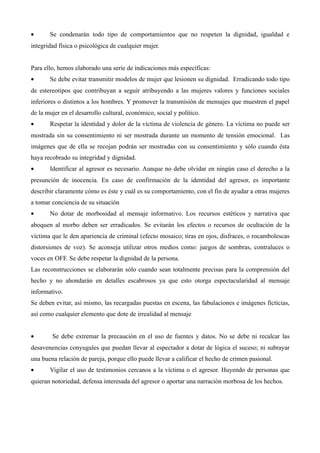 •      Se condenarán todo tipo de comportamientos que no respeten la dignidad, igualdad e
integridad física o psicológica de cualquier mujer.


Para ello, hemos elaborado una serie de indicaciones más específicas:
•      Se debe evitar transmitir modelos de mujer que lesionen su dignidad. Erradicando todo tipo
de estereotipos que contribuyan a seguir atribuyendo a las mujeres valores y funciones sociales
inferiores o distintos a los hombres. Y promover la transmisión de mensajes que muestren el papel
de la mujer en el desarrollo cultural, económico, social y político.
•      Respetar la identidad y dolor de la víctima de violencia de género. La víctima no puede ser
mostrada sin su consentimiento ni ser mostrada durante un momento de tensión emocional. Las
imágenes que de ella se recojan podrán ser mostradas con su consentimiento y sólo cuando ésta
haya recobrado su integridad y dignidad.
•      Identificar al agresor es necesario. Aunque no debe olvidar en ningún caso el derecho a la
presunción de inocencia. En caso de confirmación de la identidad del agresor, es importante
describir claramente cómo es éste y cuál es su comportamiento, con el fin de ayudar a otras mujeres
a tomar conciencia de su situación
•      No dotar de morbosidad al mensaje informativo. Los recursos estéticos y narrativa que
aboquen al morbo deben ser erradicados. Se evitarán los efectos o recursos de ocultación de la
víctima que le den apariencia de criminal (efecto mosaico; tiras en ojos, disfraces, o rocambolescas
distorsiones de voz). Se aconseja utilizar otros medios como: juegos de sombras, contraluces o
voces en OFF. Se debe respetar la dignidad de la persona.
Las reconstrucciones se elaborarán sólo cuando sean totalmente precisas para la comprensión del
hecho y no ahondarán en detalles escabrosos ya que esto otorga espectacularidad al mensaje
informativo.
Se deben evitar, así mismo, las recargadas puestas en escena, las fabulaciones e imágenes ficticias,
así como cualquier elemento que dote de irrealidad al mensaje


•       Se debe extremar la precaución en el uso de fuentes y datos. No se debe ni recalcar las
desavenencias conyugales que puedan llevar al espectador a dotar de lógica el suceso; ni subrayar
una buena relación de pareja, porque ello puede llevar a calificar el hecho de crimen pasional.
•      Vigilar el uso de testimonios cercanos a la víctima o el agresor. Huyendo de personas que
quieran notoriedad, defensa interesada del agresor o aportar una narración morbosa de los hechos.
 
