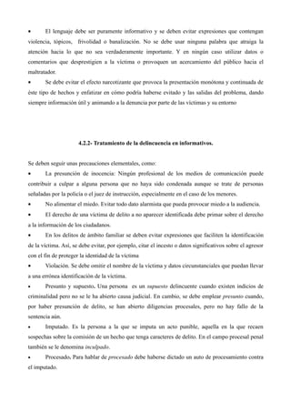 •      El lenguaje debe ser puramente informativo y se deben evitar expresiones que contengan
violencia, tópicos, frivolidad o banalización. No se debe usar ninguna palabra que atraiga la
atención hacia lo que no sea verdaderamente importante. Y en ningún caso utilizar datos o
comentarios que desprestigien a la víctima o provoquen un acercamiento del público hacia el
maltratador.
•      Se debe evitar el efecto narcotizante que provoca la presentación monótona y continuada de
éste tipo de hechos y enfatizar en cómo podría haberse evitado y las salidas del problema, dando
siempre información útil y animando a la denuncia por parte de las víctimas y su entorno




                      4.2.2- Tratamiento de la delincuencia en informativos.


Se deben seguir unas precauciones elementales, como:
•      La presunción de inocencia: Ningún profesional de los medios de comunicación puede
contribuir a culpar a alguna persona que no haya sido condenada aunque se trate de personas
señaladas por la policía o el juez de instrucción, especialmente en el caso de los menores.
•      No alimentar el miedo. Evitar todo dato alarmista que pueda provocar miedo a la audiencia.
•      El derecho de una víctima de delito a no aparecer identificada debe primar sobre el derecho
a la información de los ciudadanos.
•      En los delitos de ámbito familiar se deben evitar expresiones que faciliten la identificación
de la víctima. Así, se debe evitar, por ejemplo, citar el incesto o datos significativos sobre el agresor
con el fin de proteger la identidad de la víctima
•      Violación. Se debe omitir el nombre de la víctima y datos circunstanciales que puedan llevar
a una errónea identificación de la víctima.
•      Presunto y supuesto. Una persona es un supuesto delincuente cuando existen indicios de
criminalidad pero no se le ha abierto causa judicial. En cambio, se debe emplear presunto cuando,
por haber presunción de delito, se han abierto diligencias procesales, pero no hay fallo de la
sentencia aún.
•      Imputado. Es la persona a la que se imputa un acto punible, aquella en la que recaen
sospechas sobre la comisión de un hecho que tenga caracteres de delito. En el campo procesal penal
también se le denomina inculpado.
•      Procesado. Para hablar de procesado debe haberse dictado un auto de procesamiento contra
el imputado.
 