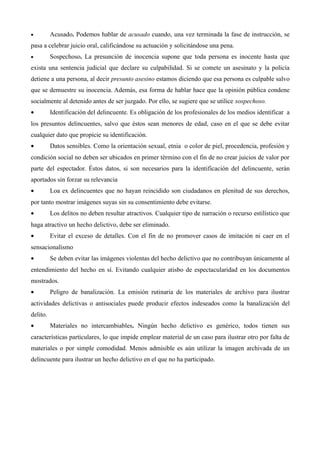 •         Acusado. Podemos hablar de acusado cuando, una vez terminada la fase de instrucción, se
pasa a celebrar juicio oral, calificándose su actuación y solicitándose una pena.
•         Sospechoso. La presunción de inocencia supone que toda persona es inocente hasta que
exista una sentencia judicial que declare su culpabilidad. Si se comete un asesinato y la policía
detiene a una persona, al decir presunto asesino estamos diciendo que esa persona es culpable salvo
que se demuestre su inocencia. Además, esa forma de hablar hace que la opinión pública condene
socialmente al detenido antes de ser juzgado. Por ello, se sugiere que se utilice sospechoso.
•         Identificación del delincuente. Es obligación de los profesionales de los medios identificar a
los presuntos delincuentes, salvo que éstos sean menores de edad, caso en el que se debe evitar
cualquier dato que propicie su identificación.
•         Datos sensibles. Como la orientación sexual, etnia o color de piel, procedencia, profesión y
condición social no deben ser ubicados en primer término con el fin de no crear juicios de valor por
parte del espectador. Éstos datos, si son necesarios para la identificación del delincuente, serán
aportados sin forzar su relevancia
•         Loa ex delincuentes que no hayan reincidido son ciudadanos en plenitud de sus derechos,
por tanto mostrar imágenes suyas sin su consentimiento debe evitarse.
•         Los delitos no deben resultar atractivos. Cualquier tipo de narración o recurso estilístico que
haga atractivo un hecho delictivo, debe ser eliminado.
•         Evitar el exceso de detalles. Con el fin de no promover casos de imitación ni caer en el
sensacionalismo
•         Se deben evitar las imágenes violentas del hecho delictivo que no contribuyan únicamente al
entendimiento del hecho en sí. Evitando cualquier atisbo de espectacularidad en los documentos
mostrados.
•         Peligro de banalización. La emisión rutinaria de los materiales de archivo para ilustrar
actividades delictivas o antisociales puede producir efectos indeseados como la banalización del
delito.
•         Materiales no intercambiables. Ningún hecho delictivo es genérico, todos tienen sus
características particulares, lo que impide emplear material de un caso para ilustrar otro por falta de
materiales o por simple comodidad. Menos admisible es aún utilizar la imagen archivada de un
delincuente para ilustrar un hecho delictivo en el que no ha participado.
 